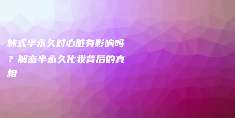 韓式半永久對心臟有影響嗎？解密半永久化妝背后的真相插圖