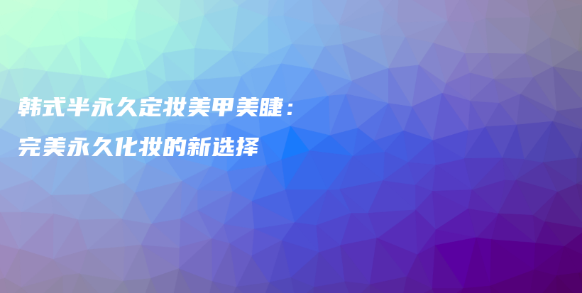 韓式半永久定妝美甲美睫：完美永久化妝的新選擇插圖