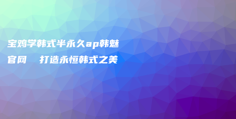 寶雞學(xué)韓式半永久ap韓魅官網(wǎng)  打造永恒韓式之美插圖