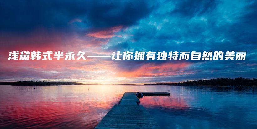 淺黛韓式半永久——讓你擁有獨(dú)特而自然的美麗插圖