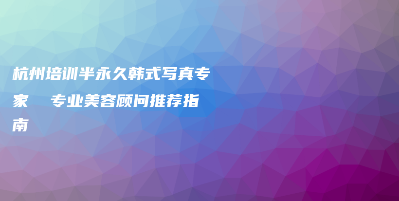杭州培訓(xùn)半永久韓式寫真專家  專業(yè)美容顧問推薦指南插圖