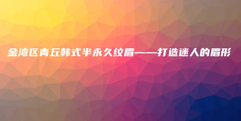 金灣區(qū)青丘韓式半永久紋眉——打造迷人的眉形插圖