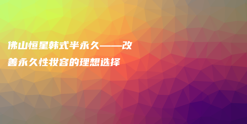 佛山恒星韓式半永久——改善永久性?shī)y容的理想選擇插圖