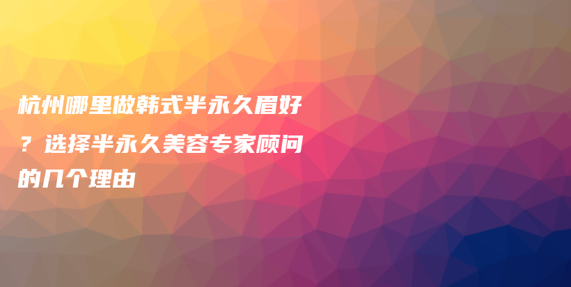 杭州哪里做韓式半永久眉好？選擇半永久美容專家顧問的幾個理由插圖