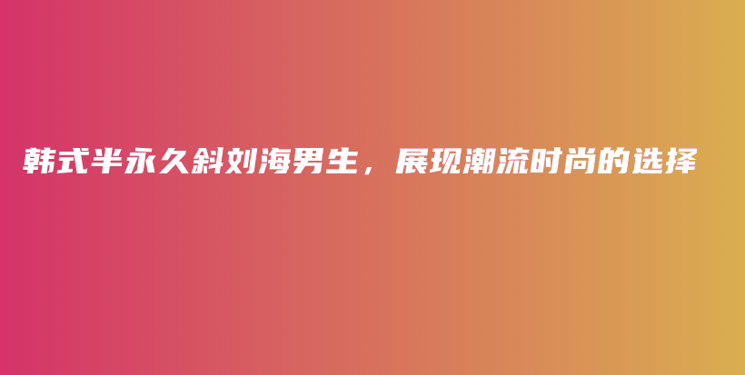 韓式半永久斜劉海男生，展現(xiàn)潮流時(shí)尚的選擇插圖