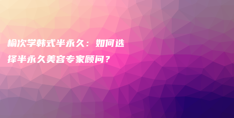 榆次學(xué)韓式半永久：如何選擇半永久美容專家顧問？插圖