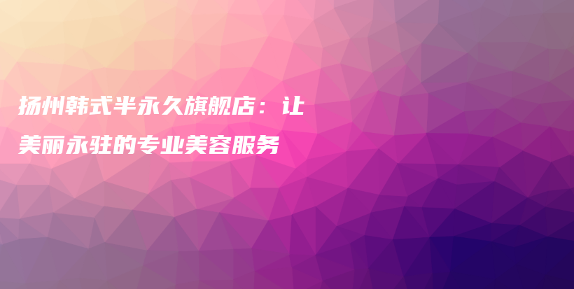 揚(yáng)州韓式半永久旗艦店：讓美麗永駐的專業(yè)美容服務(wù)插圖
