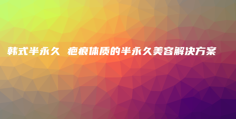 韓式半永久 疤痕體質(zhì)的半永久美容解決方案插圖