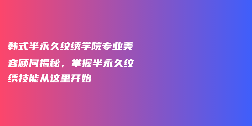 韓式半永久紋繡學(xué)院專業(yè)美容顧問揭秘，掌握半永久紋繡技能從這里開始插圖