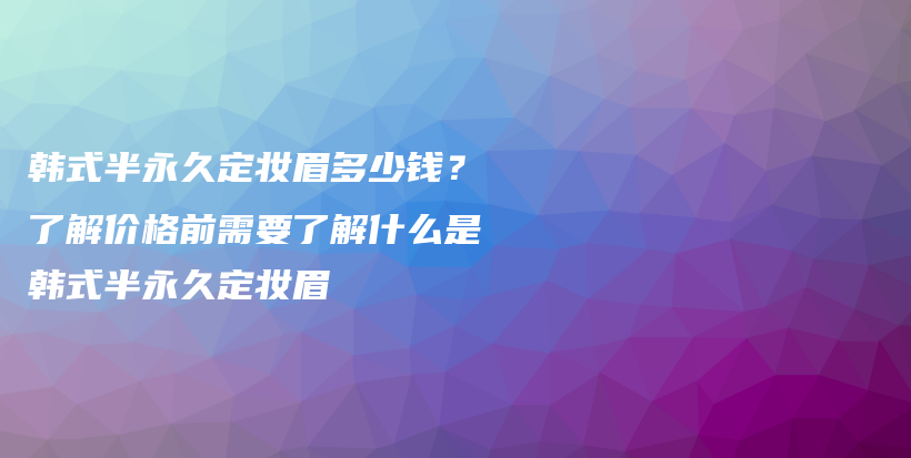 韓式半永久定妝眉多少錢(qián)？了解價(jià)格前需要了解什么是韓式半永久定妝眉插圖