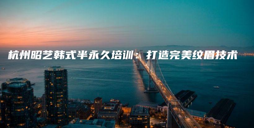 杭州昭藝韓式半永久培訓：打造完美紋眉技術插圖