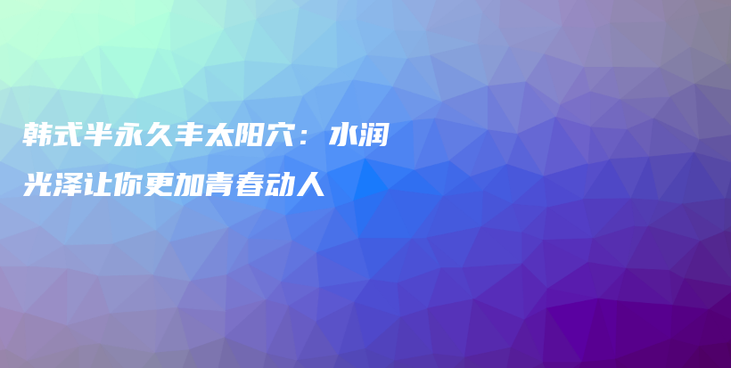 韓式半永久豐太陽穴：水潤光澤讓你更加青春動人插圖
