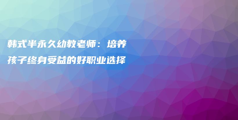 韓式半永久幼教老師：培養(yǎng)孩子終身受益的好職業(yè)選擇插圖