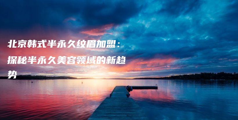 北京韓式半永久紋眉加盟：探秘半永久美容領(lǐng)域的新趨勢插圖