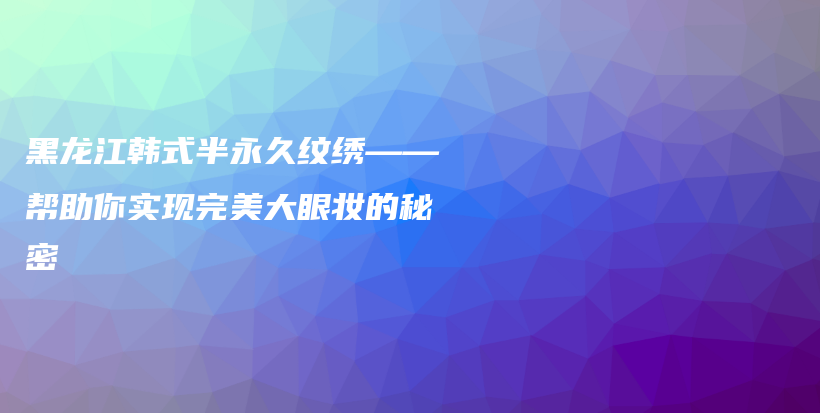 黑龍江韓式半永久紋繡——幫助你實現(xiàn)完美大眼妝的秘密插圖