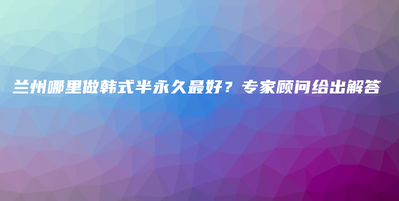 蘭州哪里做韓式半永久最好？專家顧問給出解答插圖