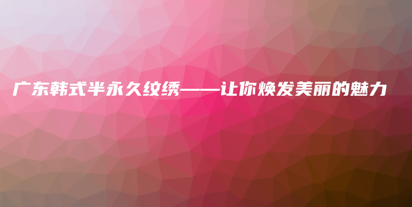 廣東韓式半永久紋繡——讓你煥發(fā)美麗的魅力插圖