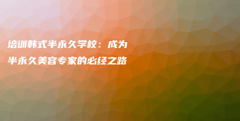 培訓(xùn)韓式半永久學(xué)校：成為半永久美容專家的必經(jīng)之路插圖