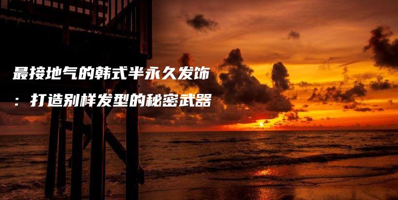 最接地氣的韓式半永久發(fā)飾：打造別樣發(fā)型的秘密武器插圖