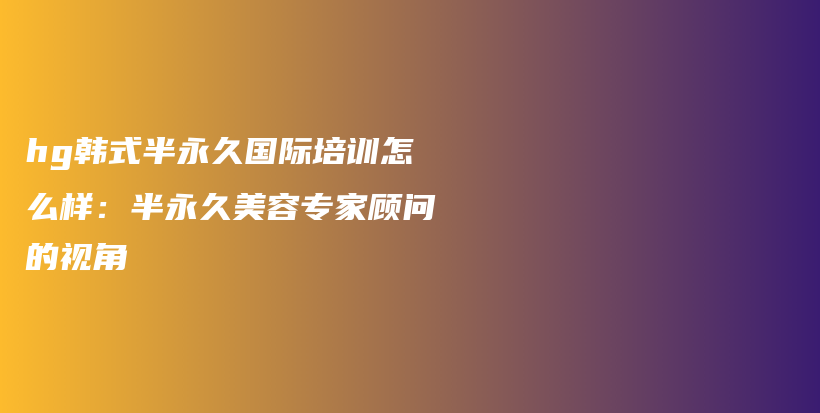 hg韓式半永久國(guó)際培訓(xùn)怎么樣：半永久美容專(zhuān)家顧問(wèn)的視角插圖