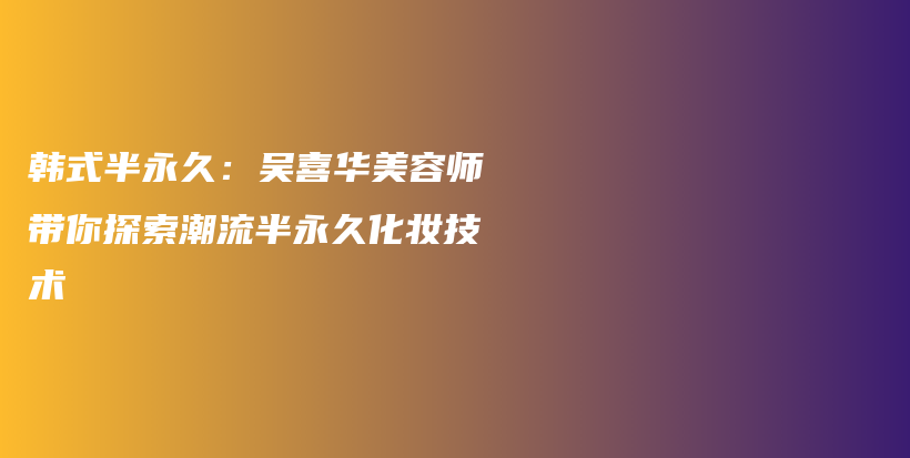 韓式半永久：吳喜華美容師帶你探索潮流半永久化妝技術(shù)插圖