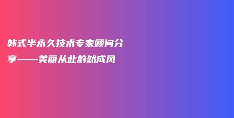 韓式半永久技術(shù)專家顧問分享——美麗從此蔚然成風(fēng)插圖