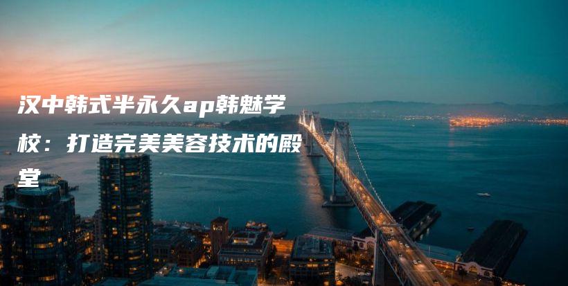 漢中韓式半永久ap韓魅學(xué)校：打造完美美容技術(shù)的殿堂插圖
