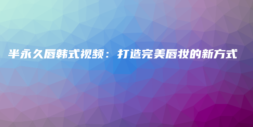 半永久唇韓式視頻：打造完美唇妝的新方式插圖