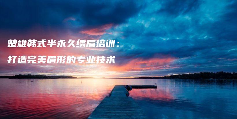 楚雄韓式半永久繡眉培訓(xùn)：打造完美眉形的專業(yè)技術(shù)插圖