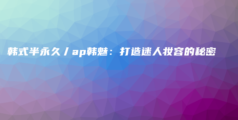 韓式半永久丿ap韓魅：打造迷人妝容的秘密插圖