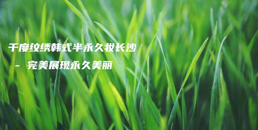 千度紋繡韓式半永久妝長沙 – 完美展現(xiàn)永久美麗插圖