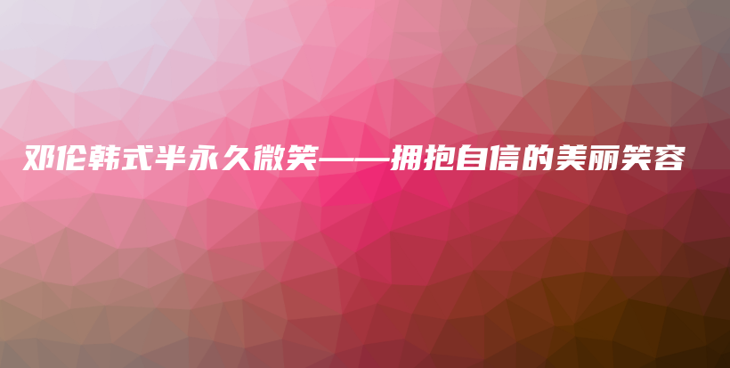 鄧倫韓式半永久微笑——擁抱自信的美麗笑容插圖