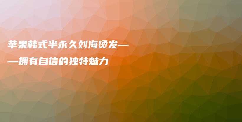 蘋果韓式半永久劉海燙發(fā)——擁有自信的獨(dú)特魅力插圖