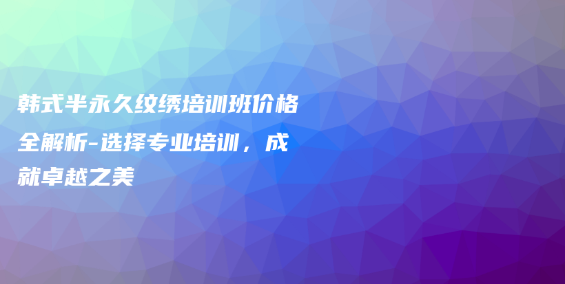 韓式半永久紋繡培訓(xùn)班價(jià)格全解析-選擇專業(yè)培訓(xùn)，成就卓越之美插圖