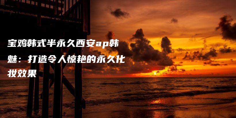 寶雞韓式半永久西安ap韓魅：打造令人驚艷的永久化妝效果插圖