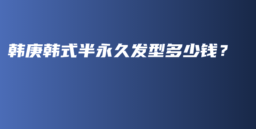 韓庚韓式半永久發(fā)型多少錢？插圖