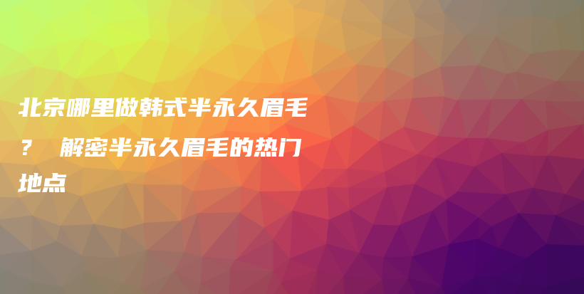 北京哪里做韓式半永久眉毛？ 解密半永久眉毛的熱門地點插圖