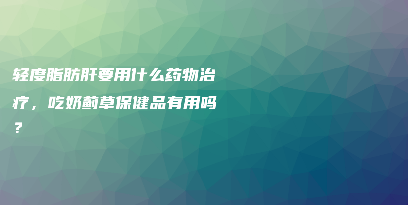 輕度脂肪肝要用什么藥物治療，吃奶薊草保健品有用嗎？插圖