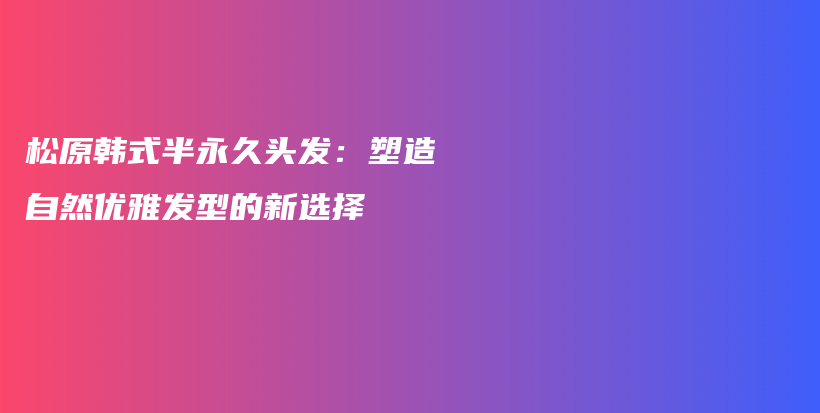 松原韓式半永久頭發(fā)：塑造自然優(yōu)雅發(fā)型的新選擇插圖