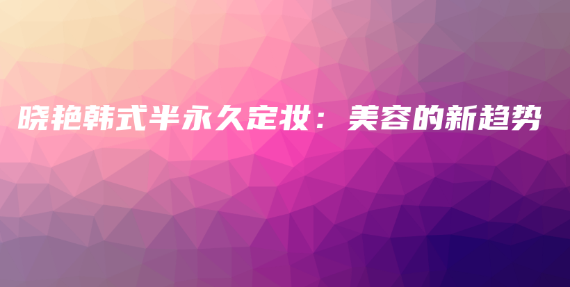 曉艷韓式半永久定妝：美容的新趨勢(shì)插圖