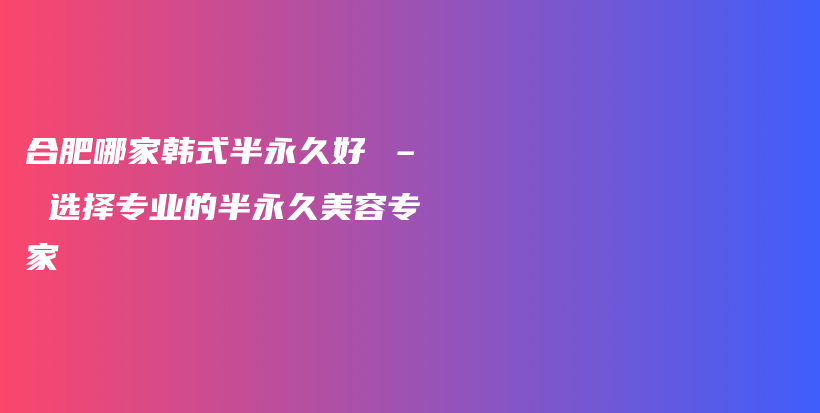 合肥哪家韓式半永久好 – 選擇專業(yè)的半永久美容專家插圖