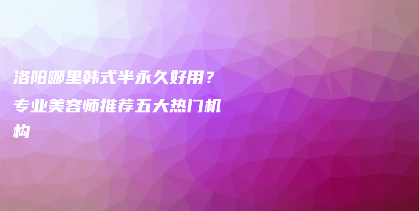 洛陽(yáng)哪里韓式半永久好用？專業(yè)美容師推薦五大熱門機(jī)構(gòu)插圖
