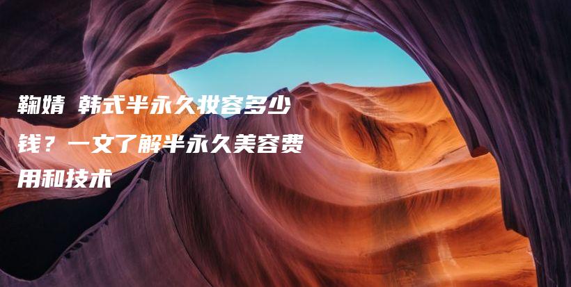 鞠婧祎韓式半永久妝容多少錢？一文了解半永久美容費用和技術插圖