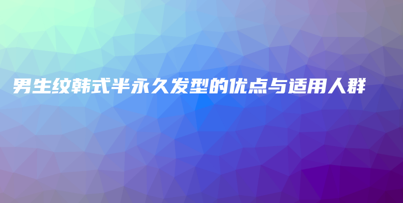 男生紋韓式半永久發(fā)型的優(yōu)點與適用人群插圖