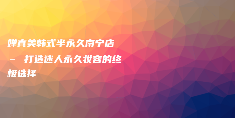 嬋真美韓式半永久南寧店 – 打造迷人永久妝容的終極選擇插圖