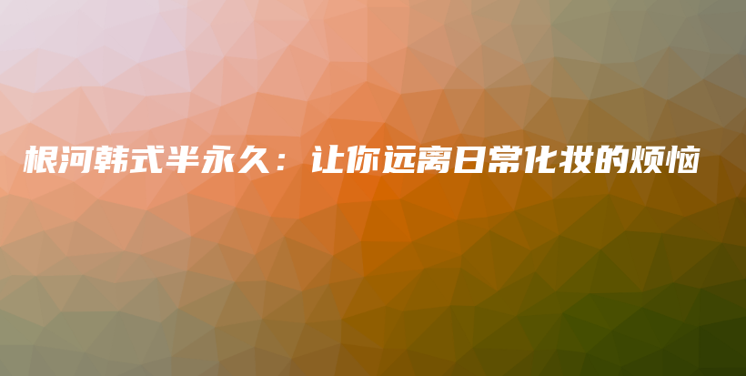 根河韓式半永久：讓你遠(yuǎn)離日?；瘖y的煩惱插圖