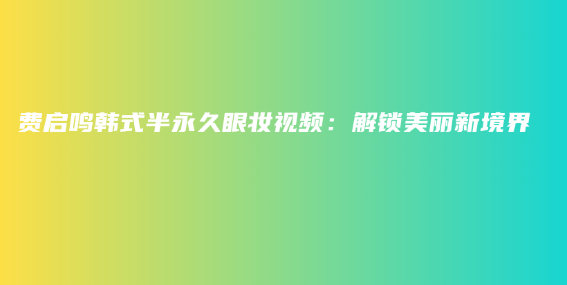 費(fèi)啟鳴韓式半永久眼妝視頻：解鎖美麗新境界插圖