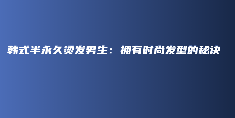 韓式半永久燙發(fā)男生：擁有時尚發(fā)型的秘訣插圖