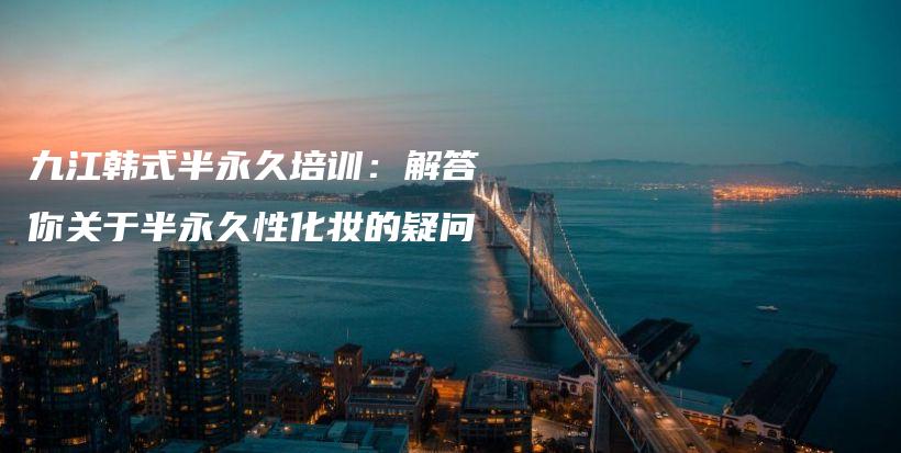 九江韓式半永久培訓(xùn)：解答你關(guān)于半永久性化妝的疑問插圖