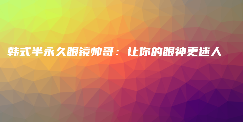 韓式半永久眼鏡帥哥：讓你的眼神更迷人插圖